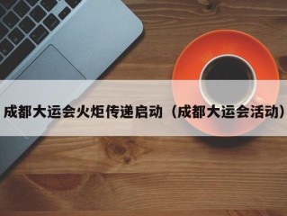 成都大运会火炬传递启动（成都大运会活动）