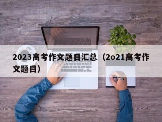 2023高考作文题目汇总（2o21高考作文题目）