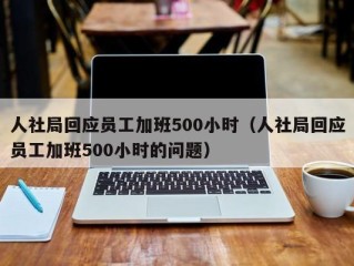 人社局回应员工加班500小时（人社局回应员工加班500小时的问题）
