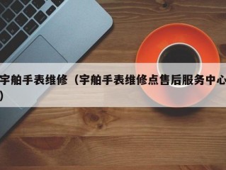 宇舶手表维修（宇舶手表维修点售后服务中心）
