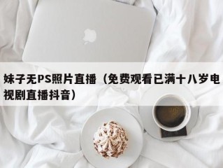 妹子无PS照片直播（免费观看已满十八岁电视剧直播抖音）