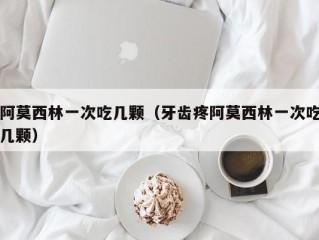 阿莫西林一次吃几颗（牙齿疼阿莫西林一次吃几颗）