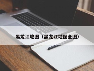 黑龙江地图（黑龙江地图全图）