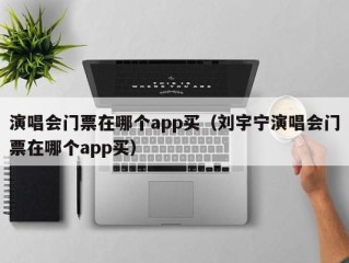 演唱会门票在哪个app买（刘宇宁演唱会门票在哪个app买）