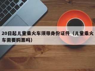 20日起儿童乘火车须带身份证件（儿童乘火车需要购票吗）