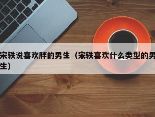 宋轶说喜欢胖的男生（宋轶喜欢什么类型的男生）