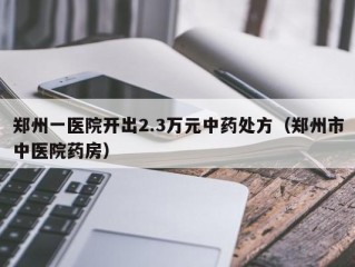 郑州一医院开出2.3万元中药处方（郑州市中医院药房）