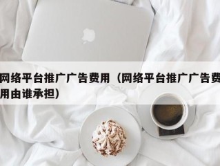 网络平台推广广告费用（网络平台推广广告费用由谁承担）
