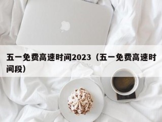 五一免费高速时间2023（五一免费高速时间段）