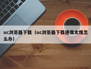 uc浏览器下载（uc浏览器下载速度太慢怎么办）