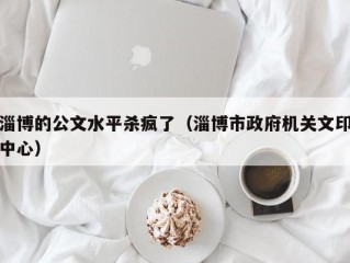 淄博的公文水平杀疯了（淄博市政府机关文印中心）
