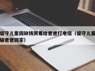 留守儿童因缺钱哭着给爸爸打电话（留守儿童骗爸爸回家）