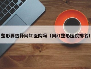 整形要选择网红医院吗（网红整形医院排名）