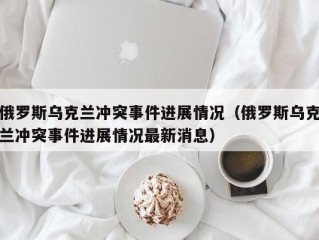 俄罗斯乌克兰冲突事件进展情况（俄罗斯乌克兰冲突事件进展情况最新消息）