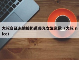 大叔自证未偷拍仍遭曝光女生道歉（大叔 nice）