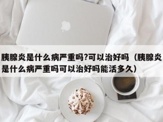 胰腺炎是什么病严重吗?可以治好吗（胰腺炎是什么病严重吗可以治好吗能活多久）