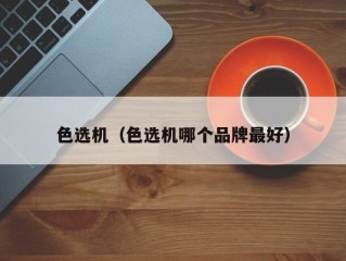 色选机（色选机哪个品牌最好）