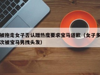 被拖走女子否认蹭热度要求宝马道歉（女子多次被宝马男拽头发）