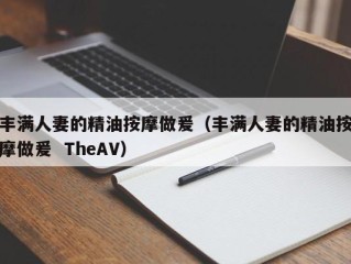 丰满人妻的精油按摩做爰（丰满人妻的精油按摩做爰  TheAV）